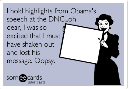 I hold highlights from Obama's speech at the DNC...oh
dear, I was so
excited that I must
have shaken out 
and lost his
message. Oopsy.