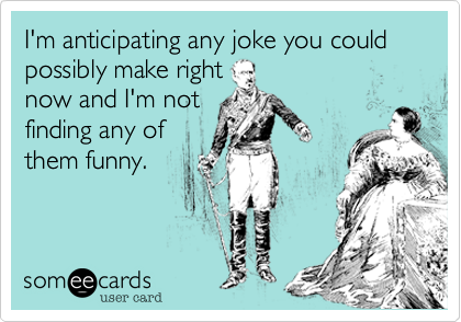 I'm anticipating any joke you could possibly make right
now and I'm not
finding any of
them funny. 