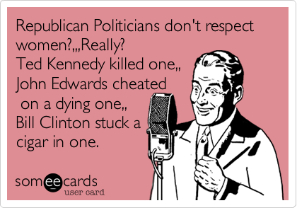 Republican Politicians don't respect women?,,,Really?
Ted Kennedy killed one,,
John Edwards cheated
 on a dying one,,
Bill Clinton stuck a
cigar in one. 