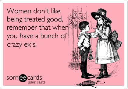 Women don't like
being treated good,
remember that when
you have a bunch of
crazy ex's.