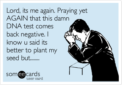 Lord, its me again. Praying yet AGAIN that this damn
DNA test comes
back negative. I
know u said its
better to plant my
seed but........