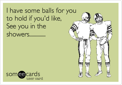 I have some balls for you
to hold if you'd like,
See you in the
showers..............