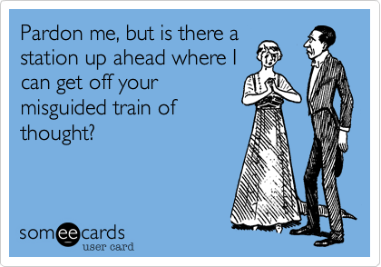 Pardon me, but is there a
station up ahead where I
can get off your
misguided train of
thought?
