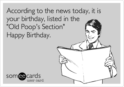 According to the news today, it is your birthday, listed in the
"Old Poop's Section" 
Happy Birthday.