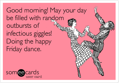 Good morning! May your day 
be filled with random 
outbursts of
infectious giggles! 
Doing the happy
Friday dance. 