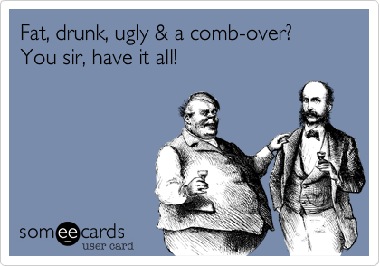 Fat, drunk, ugly & a comb-over? You sir, have it all!