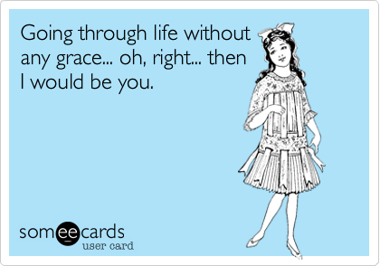 Going through life without
any grace... oh, right... then
I would be you.