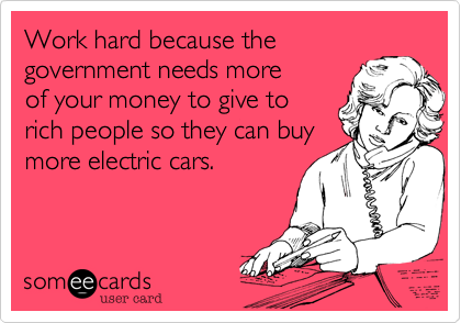 Work hard because the
government needs more
of your money to give to
rich people so they can buy
more electric cars.