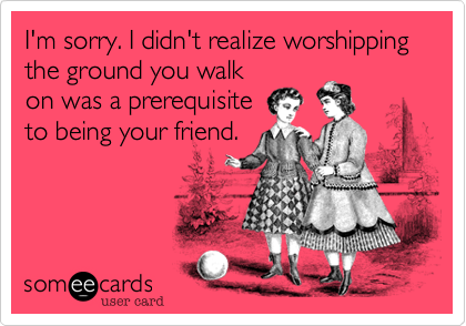 I'm sorry. I didn't realize worshipping the ground you walk
on was a prerequisite
to being your friend.