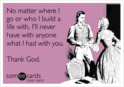 No matter where I
go or who I build a
life with, I'll never
have with anyone 
what I had with you.

Thank God. 