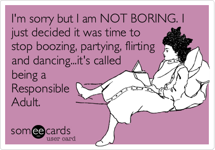 I'm sorry but I am NOT BORING. I just decided it was time to
stop boozing, partying, flirting
and dancing...it's called
being a
Responsible
Adult.