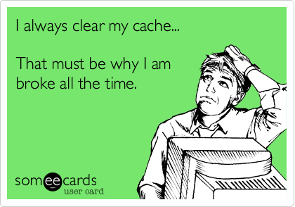 I always clear my cache...

That must be why I am
broke all the time.