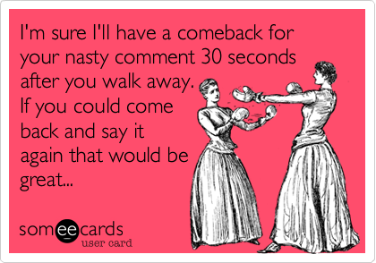 I'm sure I'll have a comeback for your nasty comment 30 seconds
after you walk away. 
If you could come
back and say it
again that would be
great...
