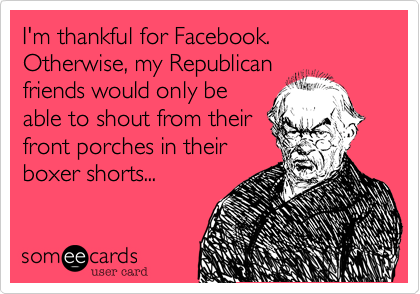 I'm thankful for Facebook.  Otherwise, my Republican
friends would only be
able to shout from their
front porches in their
boxer shorts...