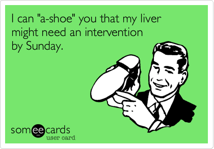 I can "a-shoe" you that my liver
might need an intervention
by Sunday.  
