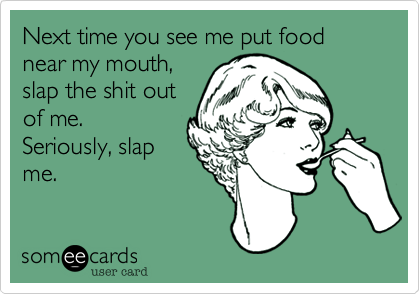 Next time you see me put food near my mouth,
slap the shit out
of me. 
Seriously, slap
me. 