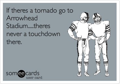 If theres a tornado go to
Arrowhead
Stadium.....theres
never a touchdown
there.