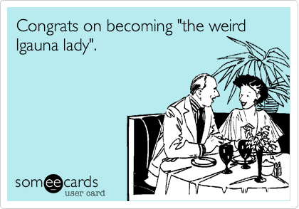 Congrats on becoming "the weird 
Igauna lady".