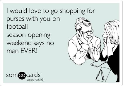 I would love to go shopping for purses with you on
football
season opening
weekend says no
man EVER!