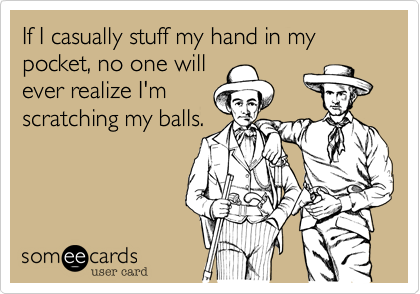 If I casually stuff my hand in my pocket, no one will
ever realize I'm
scratching my balls.