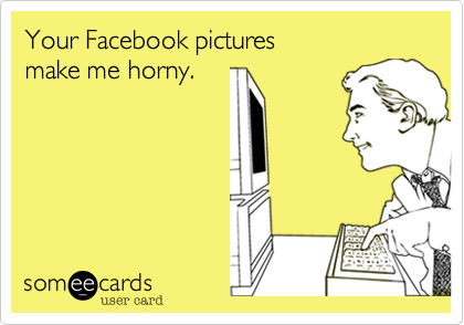 Your Facebook pictures
make me horny.
