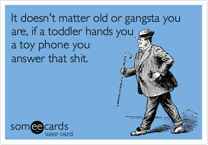 It doesn't matter old or gangsta you are, if a toddler hands youa toy phone youanswer that shit.