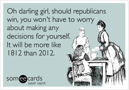 Oh darling girl, should republicans win, you won't have to worry
about making any
decisions for yourself.
It will be more like
1812 than 2012.  