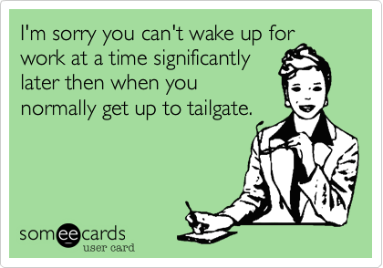 I'm sorry you can't wake up for
work at a time significantly
later then when you
normally get up to tailgate.