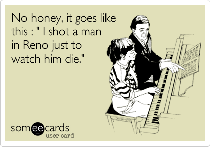 No honey, it goes like
this : " I shot a man
in Reno just to
watch him die."