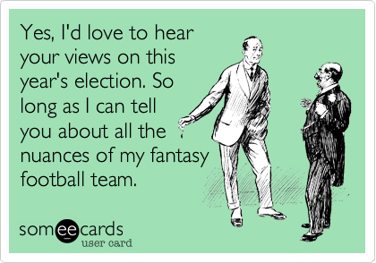 Yes, I'd love to hear
your views on this
year's election. So
long as I can tell
you about all the
nuances of my fantasy
football team.
