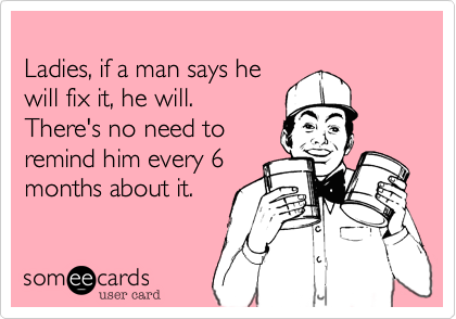 
Ladies, if a man says he
will fix it, he will.
There's no need to 
remind him every 6
months about it.