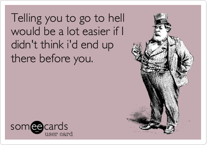 Telling you to go to hell
would be a lot easier if I
didn't think i'd end up
there before you.
