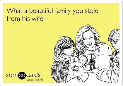 What a beautiful family you stole from his wife!