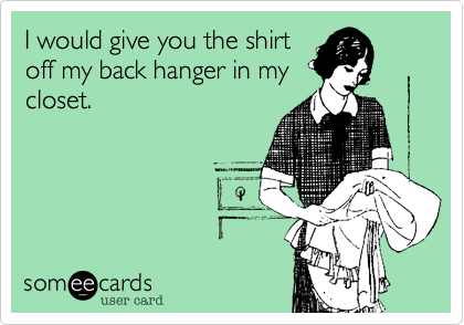 I would give you the shirt
off my back hanger in my
closet.