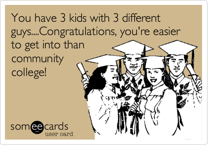 You have 3 kids with 3 different guys....Congratulations, you're easier to get into than
community
college!