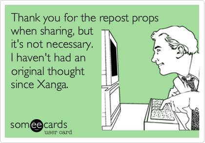 Thank you for the repost props when sharing, but 
it's not necessary. 
I haven't had an
original thought 
since Xanga.