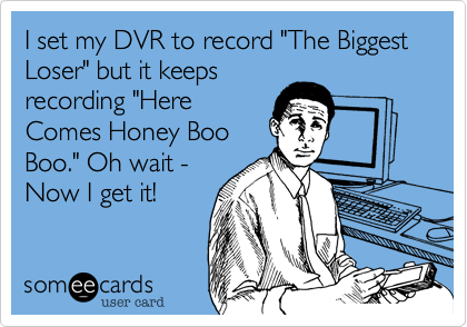 I set my DVR to record "The Biggest Loser" but it keeps
recording "Here 
Comes Honey Boo
Boo." Oh wait - 
Now I get it!
