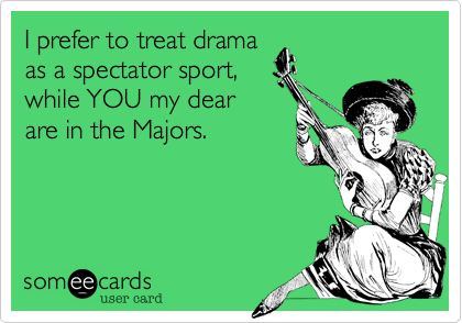 I prefer to treat drama
as a spectator sport,
while YOU my dear
are in the Majors. 