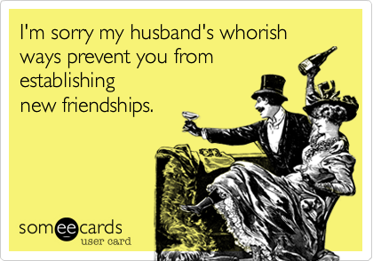 I'm sorry my husband's whorish ways prevent you from 
establishing
new friendships.