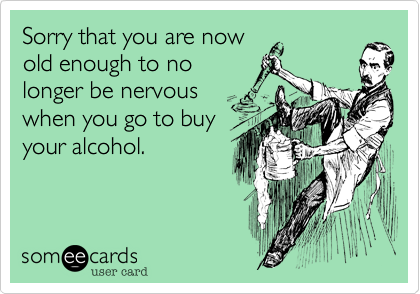 Sorry that you are now
old enough to no
longer be nervous
when you go to buy
your alcohol.