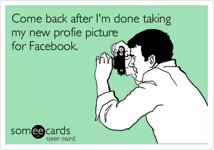 Come back after I'm done taking my new profie picture
for Facebook.