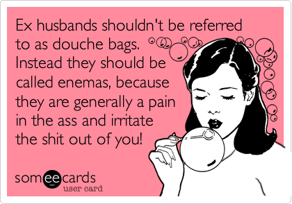 Ex husbands shouldn't be referred to as douche bags.
Instead they should be 
called enemas, because
they are generally a pain
in the ass and irritate
the shit out of you!