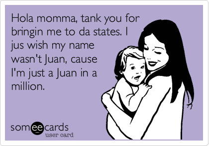 Hola momma, tank you for
bringin me to da states. I
jus wish my name
wasn't Juan, cause
I'm just a Juan in a
million.