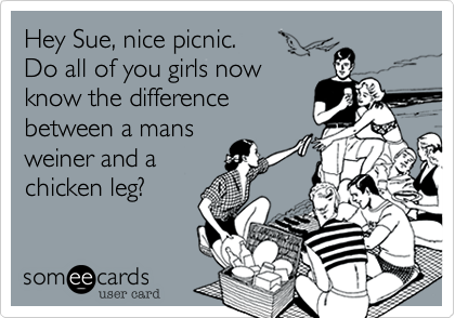 Hey Sue, nice picnic. 
Do all of you girls now
know the difference
between a mans
weiner and a
chicken leg?