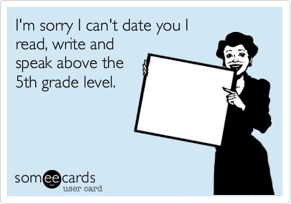 I'm sorry I can't date you I
read, write and
speak above the
5th grade level. 