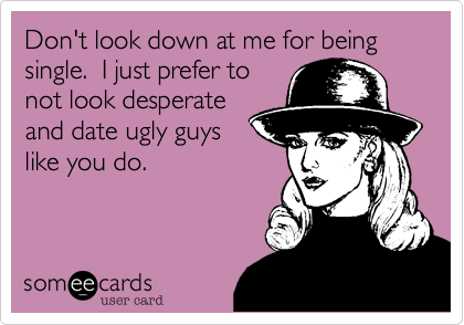 Don't look down at me for being single.  I just prefer to
not look desperate
and date ugly guys
like you do.