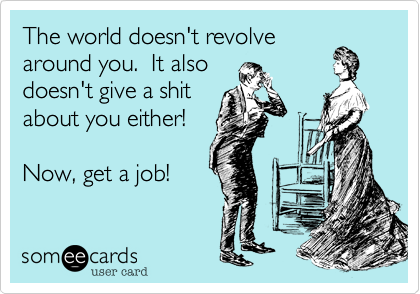 The world doesn't revolve
around you.  It also
doesn't give a shit
about you either!

Now, get a job!
