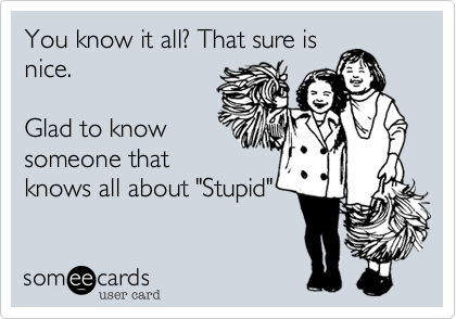 You know it all? That sure isnice.Glad to knowsomeone thatknows all about "Stupid"