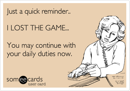 Just a quick reminder..I LOST THE GAME...You may continue withyour daily duties now.