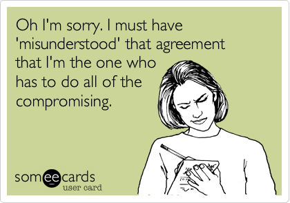 Oh I'm sorry. I must have 'misunderstood' that agreement that I'm the one who
has to do all of the
compromising.